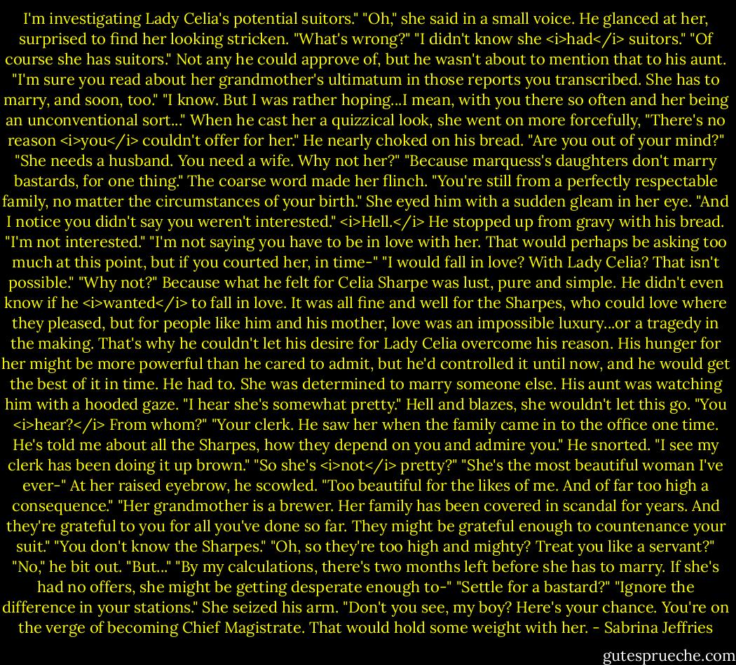 I'm investigating Lady Celia's potential suitors."<br />"Oh," she said in a small voice.<br />He glanced at her, surprised to find her looking stricken. "What's wrong?"<br />"I didn't know she <i>had</i> suitors."<br />"Of course she has suitors." Not any he could approve of, but he wasn't about to mention that to his aunt. "I'm sure you read about her grandmother's ultimatum in those reports you transcribed. She has to marry, and soon, too."<br />"I know. But I was rather hoping...I mean, with you there so often and her being an unconventional sort..." When he cast her a quizzical look, she went on more forcefully, "There's no reason <i>you</i> couldn't offer for her."<br />He nearly choked on his bread. "Are you out of your mind?"<br />"She needs a husband. You need a wife. Why not her?"<br />"Because marquess's daughters don't marry bastards, for one thing."<br />The coarse word made her flinch. "You're still from a perfectly respectable family, no matter the circumstances of your birth." She eyed him with a sudden gleam in her eye. "And I notice you didn't say you weren't interested."<br /><i>Hell.</i> He stopped up from gravy with his bread. "I'm not interested."<br />"I'm not saying you have to be in love with her. That would perhaps be asking too much at this point, but if you courted her, in time-"<br />"I would fall in love? With Lady Celia? That isn't possible."<br />"Why not?"<br />Because what he felt for Celia Sharpe was lust, pure and simple. He didn't even know if he <i>wanted</i> to fall in love. It was all fine and well for the Sharpes, who could love where they pleased, but for people like him and his mother, love was an impossible luxury...or a tragedy in the making.<br />That's why he couldn't let his desire for Lady Celia overcome his reason. His hunger for her might be more powerful than he cared to admit, but he'd controlled it until now, and he would get the best of it in time. He had to. She was determined to marry someone else.<br />His aunt was watching him with a hooded gaze. "I hear she's somewhat pretty."<br />Hell and blazes, she wouldn't let this go. "You <i>hear?</i> From whom?"<br />"Your clerk. He saw her when the family came in to the office one time. He's told me about all the Sharpes, how they depend on you and admire you."<br />He snorted. "I see my clerk has been doing it up brown."<br />"So she's <i>not</i> pretty?"<br />"She's the most beautiful woman I've ever-" At her raised eyebrow, he scowled. "Too beautiful for the likes of me. And of far too high a consequence."<br />"Her grandmother is a brewer. Her family has been covered in scandal for years. And they're grateful to you for all you've done so far. They might be grateful enough to countenance your suit."<br />"You don't know the Sharpes."<br />"Oh, so they're too high and mighty? Treat you like a servant?"<br />"No," he bit out. "But..."<br />"By my calculations, there's two months left before she has to marry. If she's had no offers, she might be getting desperate enough to-"<br />"Settle for a bastard?"<br />"Ignore the difference in your stations." She seized his arm. "Don't you see, my boy? Here's your chance. You're on the verge of becoming Chief Magistrate. That would hold some weight with her. - Sabrina Jeffries