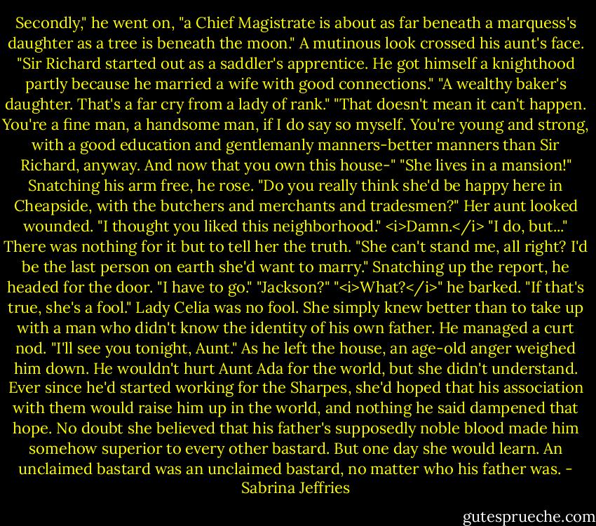 Secondly," he went on, "a Chief Magistrate is about as far beneath a marquess's daughter as a tree is beneath the moon."<br />A mutinous look crossed his aunt's face. "Sir Richard started out as a saddler's apprentice. He got himself a knighthood partly because he married a wife with good connections."<br />"A wealthy baker's daughter. That's a far cry from a lady of rank."<br />"That doesn't mean it can't happen. You're a fine man, a handsome man, if I do say so myself. You're young and strong, with a good education and gentlemanly manners-better manners than Sir Richard, anyway. And now that you own this house-"<br />"She lives in a mansion!" Snatching his arm free, he rose. "Do you really think she'd be happy here in Cheapside, with the butchers and merchants and tradesmen?"<br />Her aunt looked wounded. "I thought you liked this neighborhood."<br /><i>Damn.</i> "I do, but..." There was nothing for it but to tell her the truth. "She can't stand me, all right? I'd be the last person on earth she'd want to marry." Snatching up the report, he headed for the door. "I have to go."<br />"Jackson?"<br />"<i>What?</i>" he barked.<br />"If that's true, she's a fool."<br />Lady Celia was no fool. She simply knew better than to take up with a man who didn't know the identity of his own father. He managed a curt nod. "I'll see you tonight, Aunt."<br />As he left the house, an age-old anger weighed him down. He wouldn't hurt Aunt Ada for the world, but she didn't understand. Ever since he'd started working for the Sharpes, she'd hoped that his association with them would raise him up in the world, and nothing he said dampened that hope.<br />No doubt she believed that his father's supposedly noble blood made him somehow superior to every other bastard. But one day she would learn. An unclaimed bastard was an unclaimed bastard, no matter who his father was. - Sabrina Jeffries