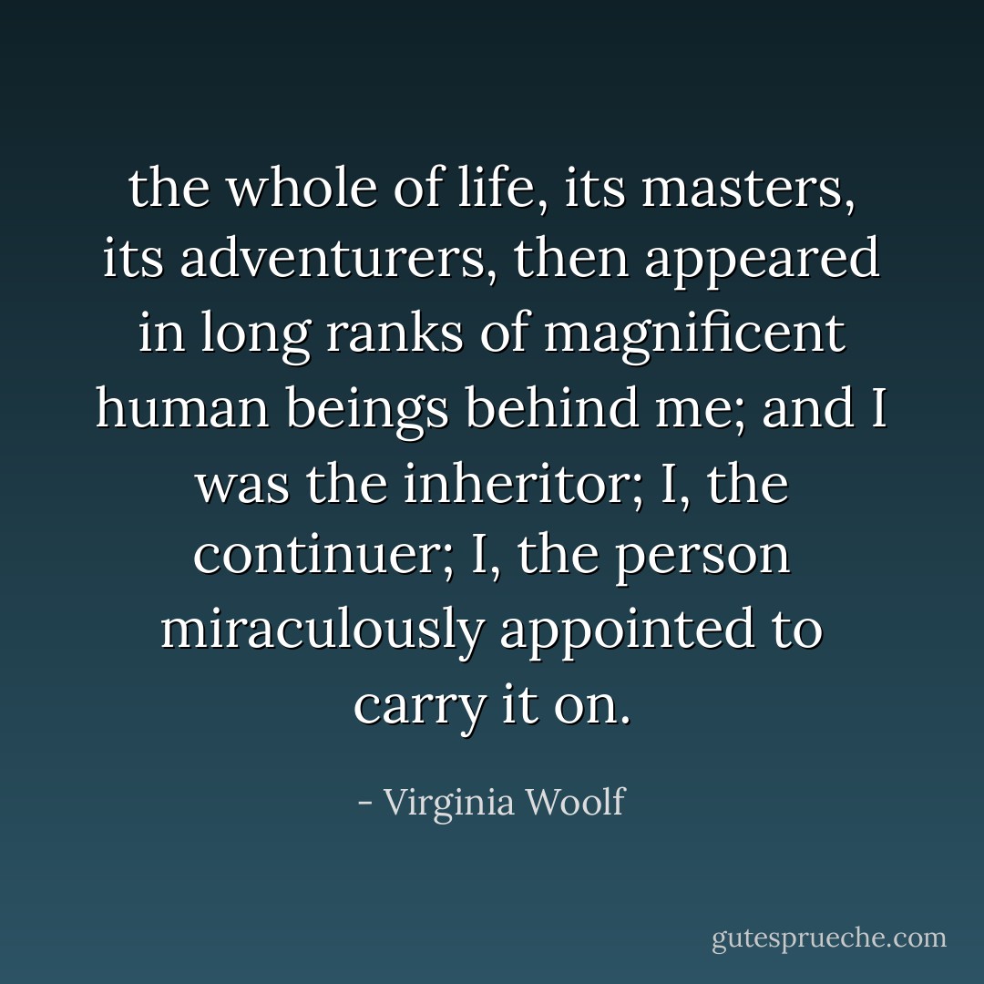 the whole of life, its masters, its adventurers, then appeared in long ranks of magnificent human beings behind me; and I was the inheritor; I, the continuer; I, the person miraculously appointed to carry it on. - Virginia Woolf