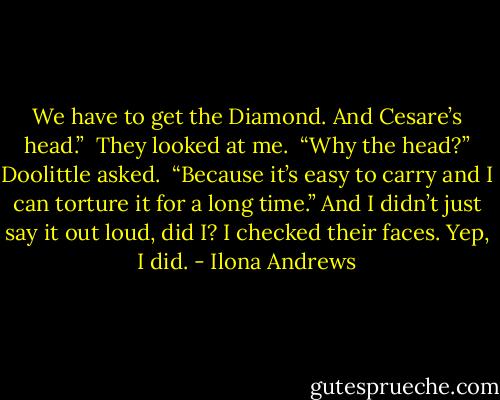 We have to get the Diamond. And Cesare’s head.” <br />They looked at me. <br />“Why the head?” Doolittle asked. <br />“Because it’s easy to carry and I can torture it for a long time.” And I didn’t just say it out loud, did I? I checked their faces. Yep, I did. - Ilona Andrews