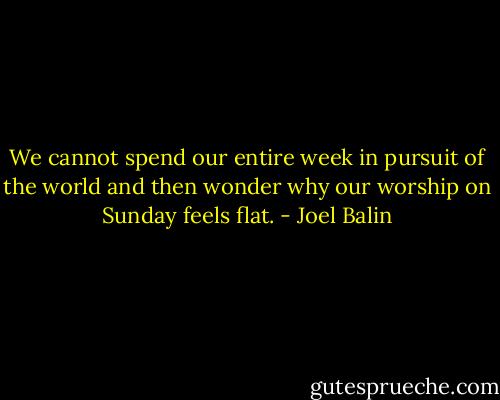 We cannot spend our entire week in pursuit of the world and then wonder why our worship on Sunday feels flat. - Joel Balin