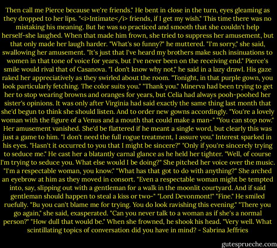 Then call me Pierce because we're friends." He bent in close in the turn, eyes gleaming as they dropped to her lips. "<i>Intimate</i> friends, if I get my wish."<br />This time there was no mistaking his meaning. But he was so practiced and smooth that she couldn't help herself-she laughed. When that made him frown, she tried to suppress her amusement, but that only made her laugh harder.<br />"What's so funny?" he muttered.<br />"I'm sorry," she said, swallowing her amusement. "It's just that I've heard my brothers make such insinuations to women in that tone of voice for years, but I've never been on the receiving end."<br />Pierce's smile would rival that of Casanova. "I don't know why not," he said in a lazy drawl. His gaze raked her appreciatively as they swirled about the room. "Tonight, in that purple gown, you look particularly fetching. The color suits you."<br />"Thank you." Minerva had been trying to get her to stop wearing browns and oranges for years, but Celia had always pooh-poohed her sister's opinions. It was only after Virginia had said exactly the same thing last month that she'd begun to think she should listen. And to order new gowns accordingly.<br />"You're a lovely woman with the figure of a Venus and a mouth that could make a man-"<br />"You can stop now." Her amusement vanished. She'd be flattered if he meant a single word, but clearly this was just a game to him. "I don't need the full rogue treatment, I assure you."<br />Interest sparked in his eyes. "Hasn't it occurred to you that I might be sincere?"<br />"Only if you're sincerely trying to seduce me."<br />He cast her a blatantly carnal glance as he held her tighter. "Well, of course I'm trying to seduce you. What else would I be doing?"<br />She pitched her voice over the music. "I'm a respectable woman, you know."<br />"What has that got to do with anything?"<br />She arched an eyebrow at him as they moved in consort.<br />"Even a respectable woman might be tempted into, say, slipping out with a gentleman for a walk in the moonlit courtyard. And if said gentleman should happen to steal a kiss or two-"<br />"Lord Devonmont!"<br />"Fine." He smiled ruefully. "Bu you can't blame me for trying. You do look ravishing this evening."<br />"There you go again," she said, exasperated. "Can you never talk to a woman as if she's a normal person?"<br />"How dull that would be." When she frowned, he shook his head. "Very well. What scintillating topics of conversation did you have in mind? - Sabrina Jeffries