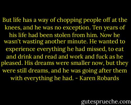 But life has a way of chopping people off at the knees, and he was no exception. Ten years of his life had been stolen from him. Now he wasn't wasting another minute. He wanted to experience everything he had missed, to eat and drink and read and work and fuck as he pleased. His dreams were smaller now, but they were still dreams, and he was going after them with everything he had. - Karen Robards