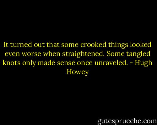 It turned out that some crooked things looked even worse when straightened. Some tangled knots only made sense once unraveled. - Hugh Howey