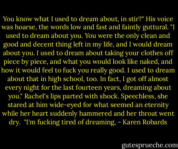 You know what I used to dream about, in stir?" His voice was hoarse, the words low and fast and faintly guttural. "I used to dream about you. You were the only clean and good and decent thing left in my life, and I would dream about you. I used to dream about taking your clothes off piece by piece, and what you would look like naked, and how it would feel to fuck you really good. I used to dream about that in high school, too. In fact, I got off almost every night for the last fourteen years, dreaming about you." Rachel's lips parted with shock. Speechless, she stared at him wide-eyed for what seemed an eternity while her heart suddenly hammered and her throat went dry.<br /> "I'm fucking tired of dreaming, - Karen Robards