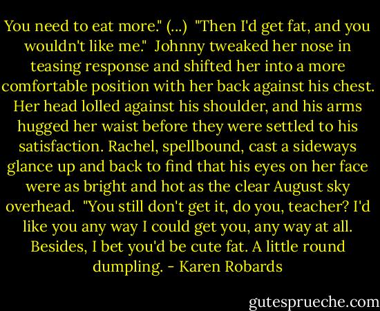 You need to eat more." (...)<br /> "Then I'd get fat, and you wouldn't like me."<br /> Johnny tweaked her nose in teasing response and shifted her into a more comfortable position with her back against his chest. Her head lolled against his shoulder, and his arms hugged her waist before they were settled to his satisfaction. Rachel, spellbound, cast a sideways glance up and back to find that his eyes on her face were as bright and hot as the clear August sky overhead.<br /> "You still don't get it, do you, teacher? I'd like you any way I could get you, any way at all. Besides, I bet you'd be cute fat. A little round dumpling. - Karen Robards