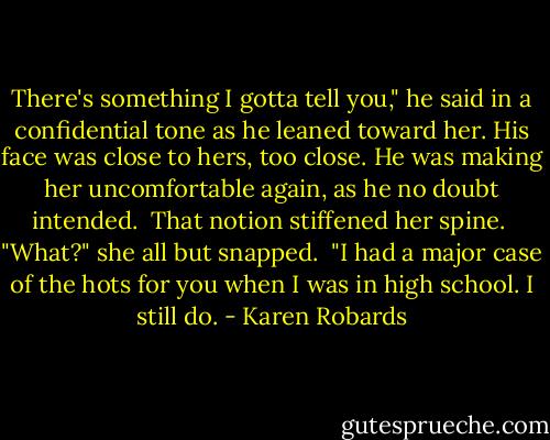 There's something I gotta tell you," he said in a confidential tone as he leaned toward her. His face was close to hers, too close. He was making her uncomfortable again, as he no doubt intended.<br /> That notion stiffened her spine.<br /> "What?" she all but snapped.<br /> "I had a major case of the hots for you when I was in high school. I still do. - Karen Robards