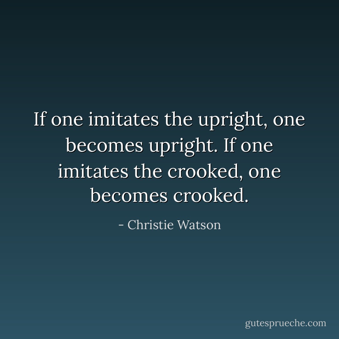 If one imitates the upright, one becomes upright. If one imitates the crooked, one becomes crooked. - Christie Watson