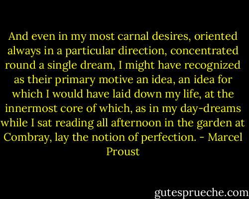 And even in my most carnal desires, oriented always in a particular direction, concentrated round a single dream, I might have recognized as their primary motive an idea, an idea for which I would have laid down my life, at the innermost core of which, as in my day-dreams while I sat reading all afternoon in the garden at Combray, lay the notion of perfection. - Marcel Proust