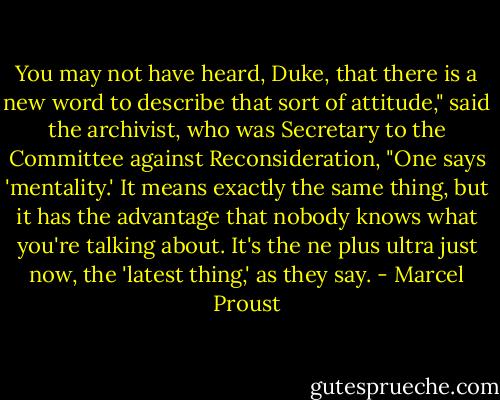 You may not have heard, Duke, that there is a new word to describe that sort of attitude," said the archivist, who was Secretary to the Committee against Reconsideration, "One says 'mentality.' It means exactly the same thing, but it has the advantage that nobody knows what you're talking about. It's the ne plus ultra just now, the 'latest thing,' as they say. - Marcel Proust