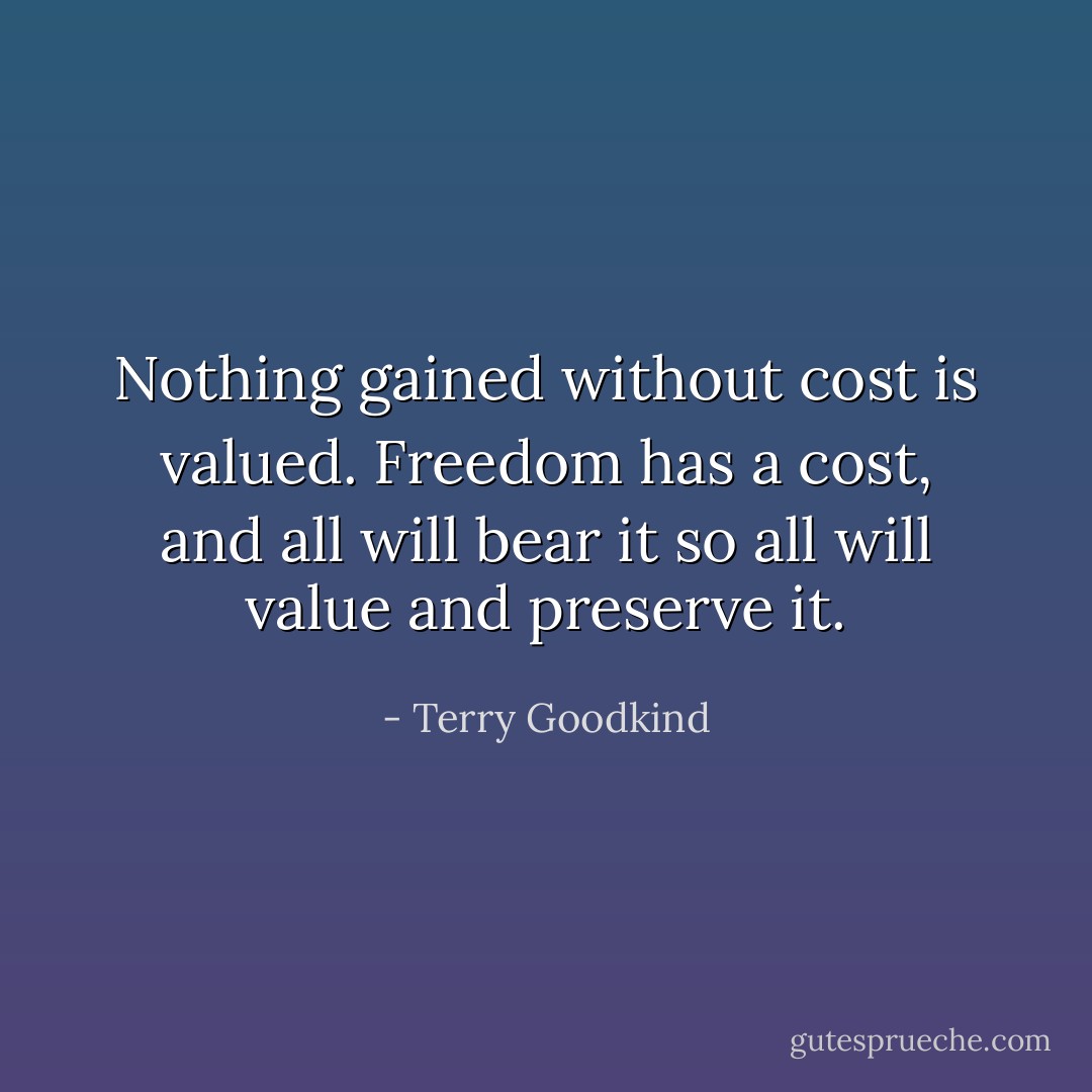 Nothing gained without cost is valued. Freedom has a cost, and all will bear it so all will value and preserve it. - Terry Goodkind