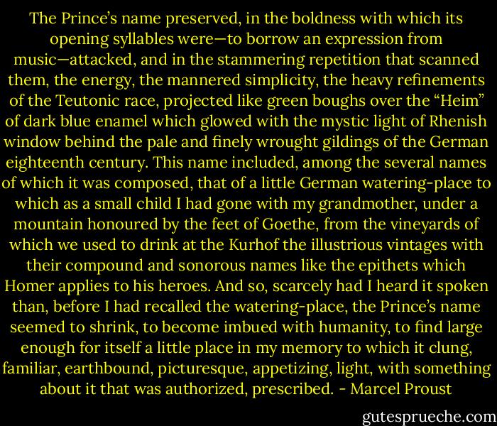 The Prince’s name preserved, in the boldness with which its opening syllables were—to borrow an expression from music—attacked, and in the stammering repetition that scanned them, the energy, the mannered simplicity, the heavy refinements of the Teutonic race, projected like green boughs over the “Heim” of dark blue enamel which glowed with the mystic light of Rhenish window behind the pale and finely wrought gildings of the German eighteenth century. This name included, among the several names of which it was composed, that of a little German watering-place to which as a small child I had gone with my grandmother, under a mountain honoured by the feet of Goethe, from the vineyards of which we used to drink at the Kurhof the illustrious vintages with their compound and sonorous names like the epithets which Homer applies to his heroes. And so, scarcely had I heard it spoken than, before I had recalled the watering-place, the Prince’s name seemed to shrink, to become imbued with humanity, to find large enough for itself a little place in my memory to which it clung, familiar, earthbound, picturesque, appetizing, light, with something about it that was authorized, prescribed. - Marcel Proust