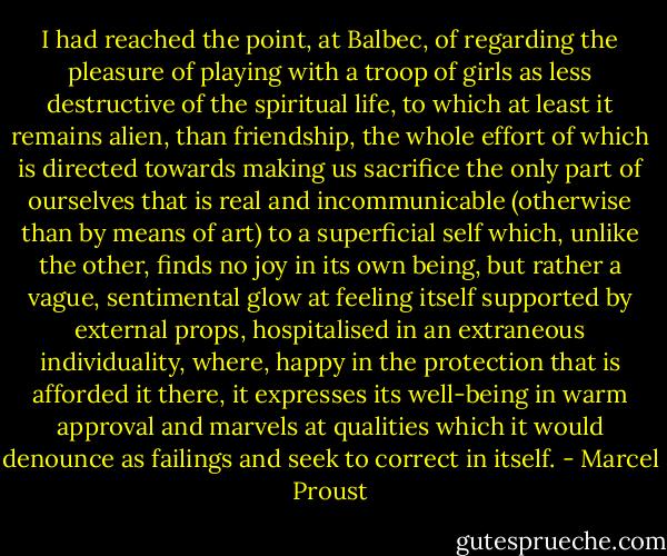 I had reached the point, at Balbec, of regarding the pleasure of playing with a troop of girls as less destructive of the spiritual life, to which at least it remains alien, than friendship, the whole effort of which is directed towards making us sacrifice the only part of ourselves that is real and incommunicable (otherwise than by means of art) to a superficial self which, unlike the other, finds no joy in its own being, but rather a vague, sentimental glow at feeling itself supported by external props, hospitalised in an extraneous individuality, where, happy in the protection that is afforded it there, it expresses its well-being in warm approval and marvels at qualities which it would denounce as failings and seek to correct in itself. - Marcel Proust