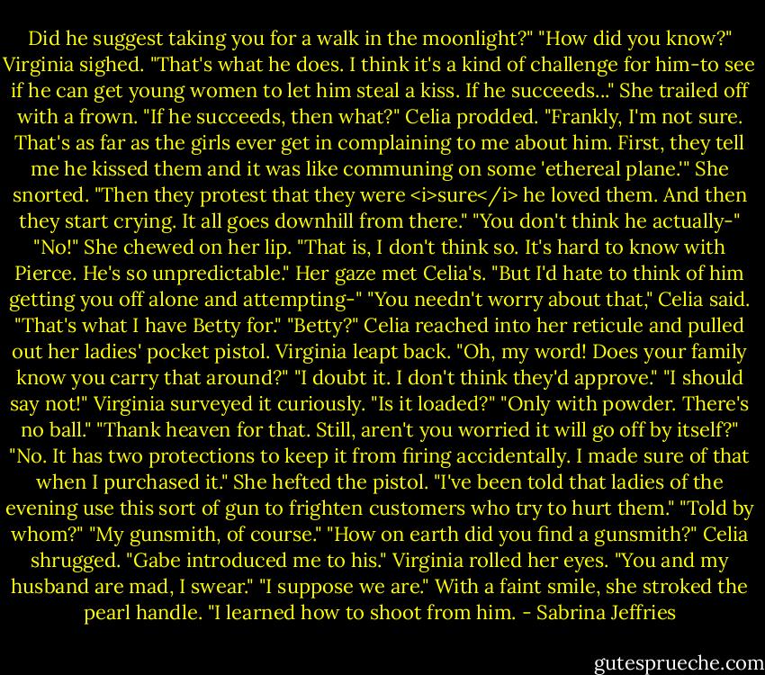 Did he suggest taking you for a walk in the moonlight?"<br />"How did you know?"<br />Virginia sighed. "That's what he does. I think it's a kind of challenge for him-to see if he can get young women to let him steal a kiss. If he succeeds..." She trailed off with a frown.<br />"If he succeeds, then what?" Celia prodded.<br />"Frankly, I'm not sure. That's as far as the girls ever get in complaining to me about him. First, they tell me he kissed them and it was like communing on some 'ethereal plane.'" She snorted. "Then they protest that they were <i>sure</i> he loved them. And then they start crying. It all goes downhill from there."<br />"You don't think he actually-"<br />"No!" She chewed on her lip. "That is, I don't think so. It's hard to know with Pierce. He's so unpredictable." Her gaze met Celia's. "But I'd hate to think of him getting you off alone and attempting-"<br />"You needn't worry about that," Celia said. "That's what I have Betty for."<br />"Betty?"<br />Celia reached into her reticule and pulled out her ladies' pocket pistol.<br />Virginia leapt back. "Oh, my word! Does your family know you carry that around?"<br />"I doubt it. I don't think they'd approve."<br />"I should say not!" Virginia surveyed it curiously. "Is it loaded?"<br />"Only with powder. There's no ball."<br />"Thank heaven for that. Still, aren't you worried it will go off by itself?"<br />"No. It has two protections to keep it from firing accidentally. I made sure of that when I purchased it." She hefted the pistol. "I've been told that ladies of the evening use this sort of gun to frighten customers who try to hurt them."<br />"Told by whom?"<br />"My gunsmith, of course."<br />"How on earth did you find a gunsmith?"<br />Celia shrugged. "Gabe introduced me to his."<br />Virginia rolled her eyes. "You and my husband are mad, I swear."<br />"I suppose we are." With a faint smile, she stroked the pearl handle. "I learned how to shoot from him. - Sabrina Jeffries