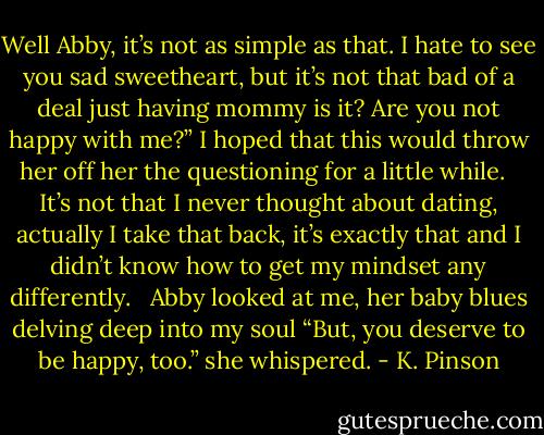Well Abby, it’s not as simple as that. I hate to see you sad sweetheart, but it’s not that bad of a deal just having mommy is it? Are you not happy with me?” I hoped that this would throw her off her the questioning for a little while. <br /><br />It’s not that I never thought about dating, actually I take that back, it’s exactly that and I didn’t know how to get my mindset any differently. <br /><br />Abby looked at me, her baby blues delving deep into my soul “But, you deserve to be happy, too.” she whispered. - K. Pinson