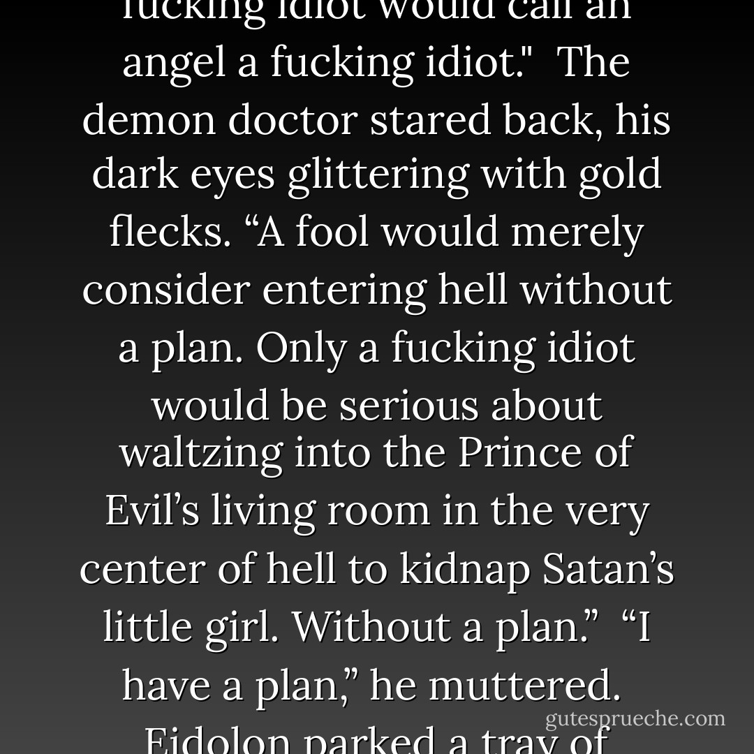 Reaver was about to go where angels feared to tread. He supposed that really did make him a—<br /><br />“Fucking idiot.”<br /><br />Reaver stared at Eidolon. “I was going to go with ‘fool.’ Also, only a fucking idiot would call an angel a fucking idiot."<br /><br />The demon doctor stared back, his dark eyes glittering with gold flecks. “A fool would merely consider entering hell without a plan. Only a fucking idiot would be serious about waltzing into the Prince of Evil’s living room in the very center of hell to kidnap Satan’s little girl. Without a plan.”<br /><br />“I have a plan,” he muttered.<br /><br />Eidolon parked a tray of surgical tools next to the exam table Reaver was sitting on. “And your plan is?”<br /><br />“Ah…it mostly involves sneaking in and sneaking out. - Larissa Ione