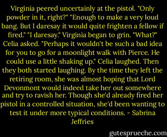 Virginia peered uncertainly at the pistol. "Only powder in it, right?"<br />"Enough to make a very loud bang. But I daresay it would quite frighten a fellow if fired."<br />"I daresay." Virginia began to grin.<br />"What?" Celia asked.<br />"Perhaps it wouldn't be such a bad idea for you to go for a moonlight walk with Pierce. He could use a little shaking up."<br />Celia laughed. Then they both started laughing.<br />By the time they left the retiring room, she was almost hoping that Lord Devonmont would indeed take her out somewhere and try to ravish her. Though she'd already fired her pistol in a controlled situation, she'd been wanting to test it under more typical conditions. - Sabrina Jeffries