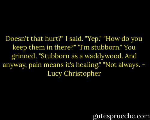 Doesn't that hurt?" I said.<br />"Yep."<br />"How do you keep them in there?"<br />"I'm stubborn." You grinned. "Stubborn as a waddywood. And anyway, pain means it's healing."<br />"Not always. - Lucy Christopher