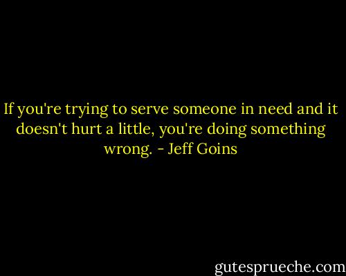 If you're trying to serve someone in need and it doesn't hurt a little, you're doing something wrong. - Jeff Goins