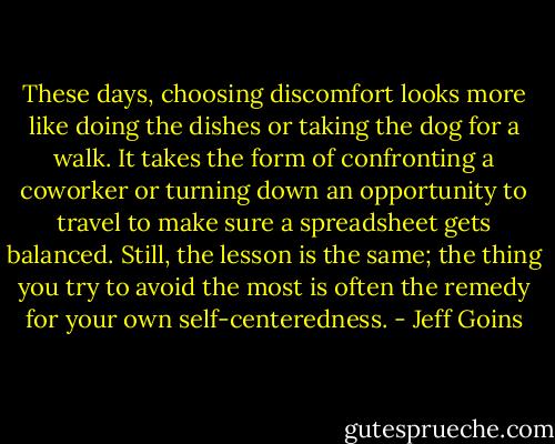 These days, choosing discomfort looks more like doing the dishes or taking the dog for a walk. It takes the form of confronting a coworker or turning down an opportunity to travel to make sure a spreadsheet gets balanced. Still, the lesson is the same; the thing you try to avoid the most is often the remedy for your own self-centeredness. - Jeff Goins