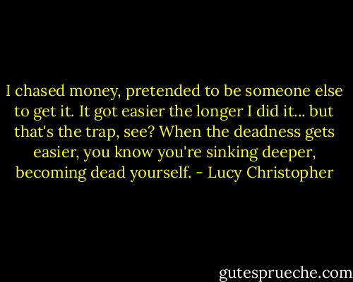 I chased money, pretended to be someone else to get it. It got easier the longer I did it... but that's the trap, see? When the deadness gets easier, you know you're sinking deeper, becoming dead yourself. - Lucy Christopher