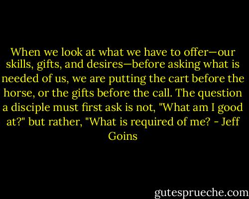 When we look at what we have to offer—our skills, gifts, and desires—before asking what is needed of us, we are putting the cart before the horse, or the gifts before the call. The question a disciple must first ask is not, "What am I good at?" but rather, "What is required of me? - Jeff Goins