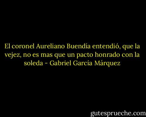 El coronel Aureliano Buendía entendió, que la vejez, no es mas que un pacto honrado con la soleda - Gabriel García Márquez