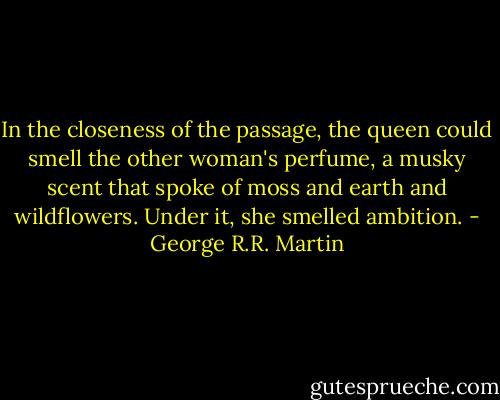 In the closeness of the passage, the queen could smell the other woman's perfume, a musky scent that spoke of moss and earth and wildflowers. Under it, she smelled ambition. - George R.R. Martin