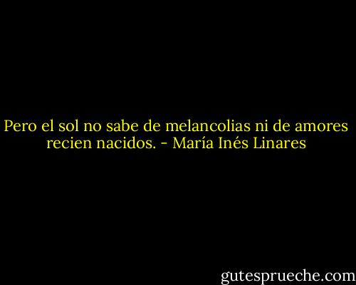 Pero el sol no sabe de melancolias ni de amores recien nacidos. - María Inés Linares