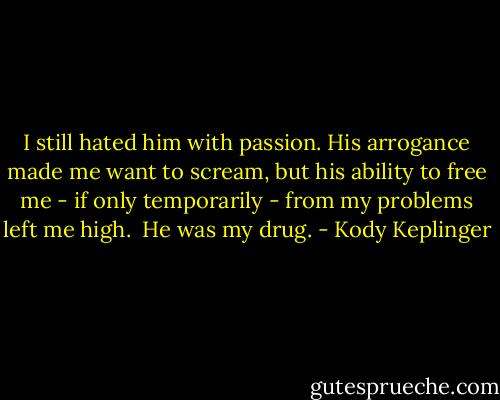 I still hated him with passion. His arrogance made me want to scream, but his ability to free me - if only temporarily - from my problems left me high. <br />He was my drug. - Kody Keplinger