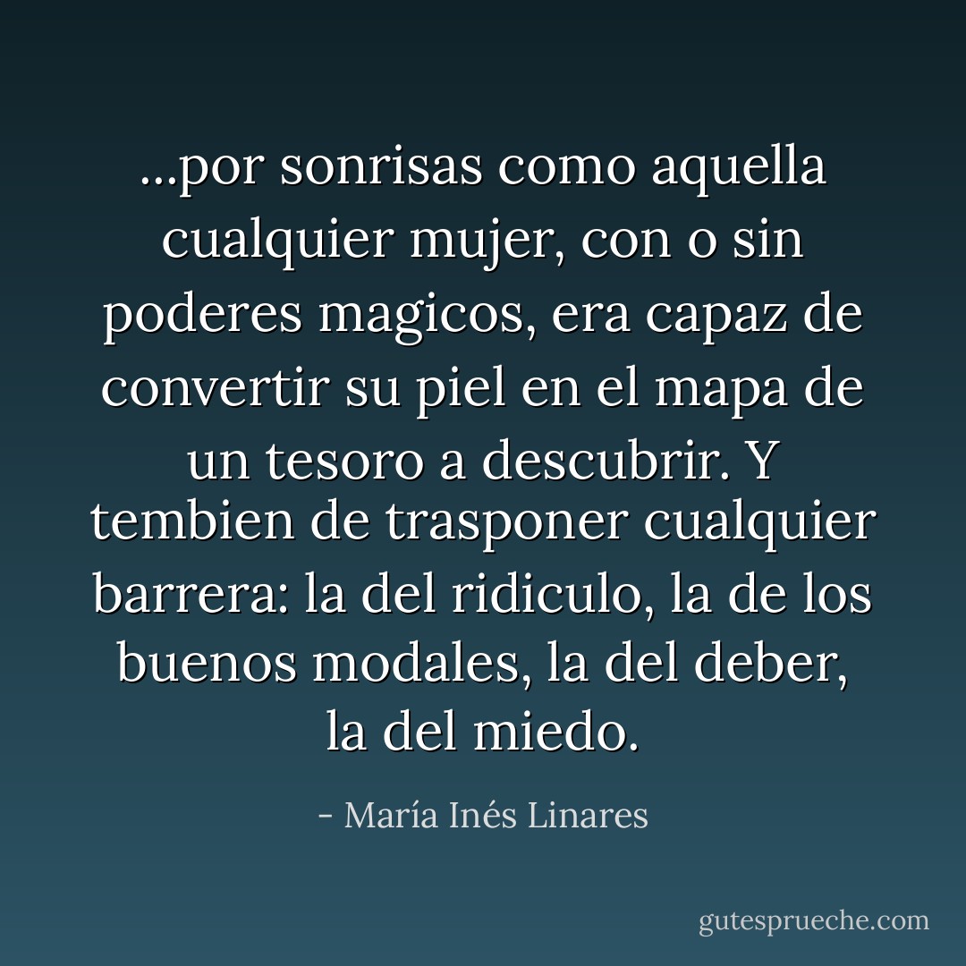 ...por sonrisas como aquella cualquier mujer, con o sin poderes magicos, era capaz de convertir su piel en el mapa de un tesoro a descubrir. Y tembien de trasponer cualquier barrera: la del ridiculo, la de los buenos modales, la del deber, la del miedo. - María Inés Linares