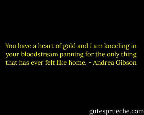You have a heart of gold and I am kneeling in your bloodstream panning for the only thing that has ever felt like home. - Andrea Gibson