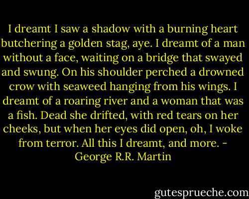 I dreamt I saw a shadow with a burning heart butchering a golden stag, aye. I dreamt of a man without a face, waiting on a bridge that swayed and swung. On his shoulder perched a drowned crow with seaweed hanging from his wings. I dreamt of a roaring river and a woman that was a fish. Dead she drifted, with red tears on her cheeks, but when her eyes did open, oh, I woke from terror. All this I dreamt, and more. - George R.R. Martin