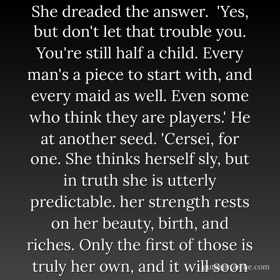 You must miss your father terribly, I know. Lord Eddard was a brave man, honest and loyal...but quite a hopeless player.' He brought the seed to his mouth with the knife. 'In King's Landing, there are two sorts of people The players and the pieces.'<br /> 'And I was a piece?' She dreaded the answer.<br /> 'Yes, but don't let that trouble you. You're still half a child. Every man's a piece to start with, and every maid as well. Even some who think they are players.' He at another seed. 'Cersei, for one. She thinks herself sly, but in truth she is utterly predictable. her strength rests on her beauty, birth, and riches. Only the first of those is truly her own, and it will soon desert her. I pity her then. She wants power, but has no notion what to do with it when she gets it. Everyone wants something, Alayne. And when you know what a man wants you know who he is, and how to move him. - George R.R. Martin