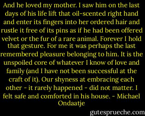 And he loved my mother. I saw him on the last days of his life lift that oil-scented right hand and enter its fingers into her ordered hair and rustle it free of its pins as if he had been offered velvet or the fur of a rare animal. Forever I hold that gesture. For me it was perhaps the last remembered pleasure belonging to him. It is the unspoiled core of whatever I know of love and family (and I have not been successful at the craft of it). Our shyness at embracing each other - it rarely happened - did not matter. I felt safe and comforted in his house. - Michael Ondaatje