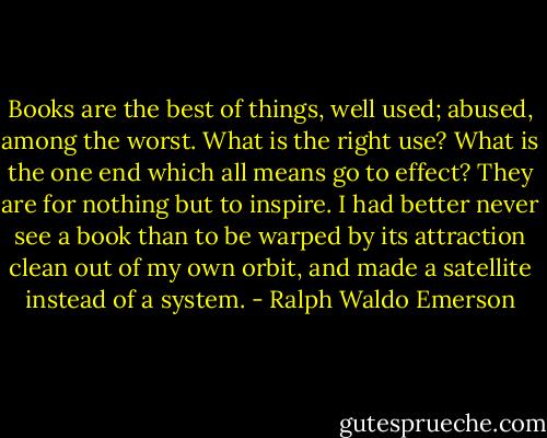 Books are the best of things, well used; abused, among the worst. What is the right use? What is the one end which all means go to effect? They are for nothing but to inspire. I had better never see a book than to be warped by its attraction clean out of my own orbit, and made a satellite instead of a system. - Ralph Waldo Emerson
