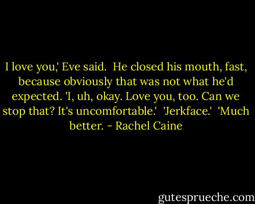 I love you,' Eve said.<br /><br />He closed his mouth, fast, because obviously that was not what he'd expected. 'I, uh, okay. Love you, too. Can we stop that? It's uncomfortable.'<br /><br />'Jerkface.'<br /><br />'Much better. - Rachel Caine