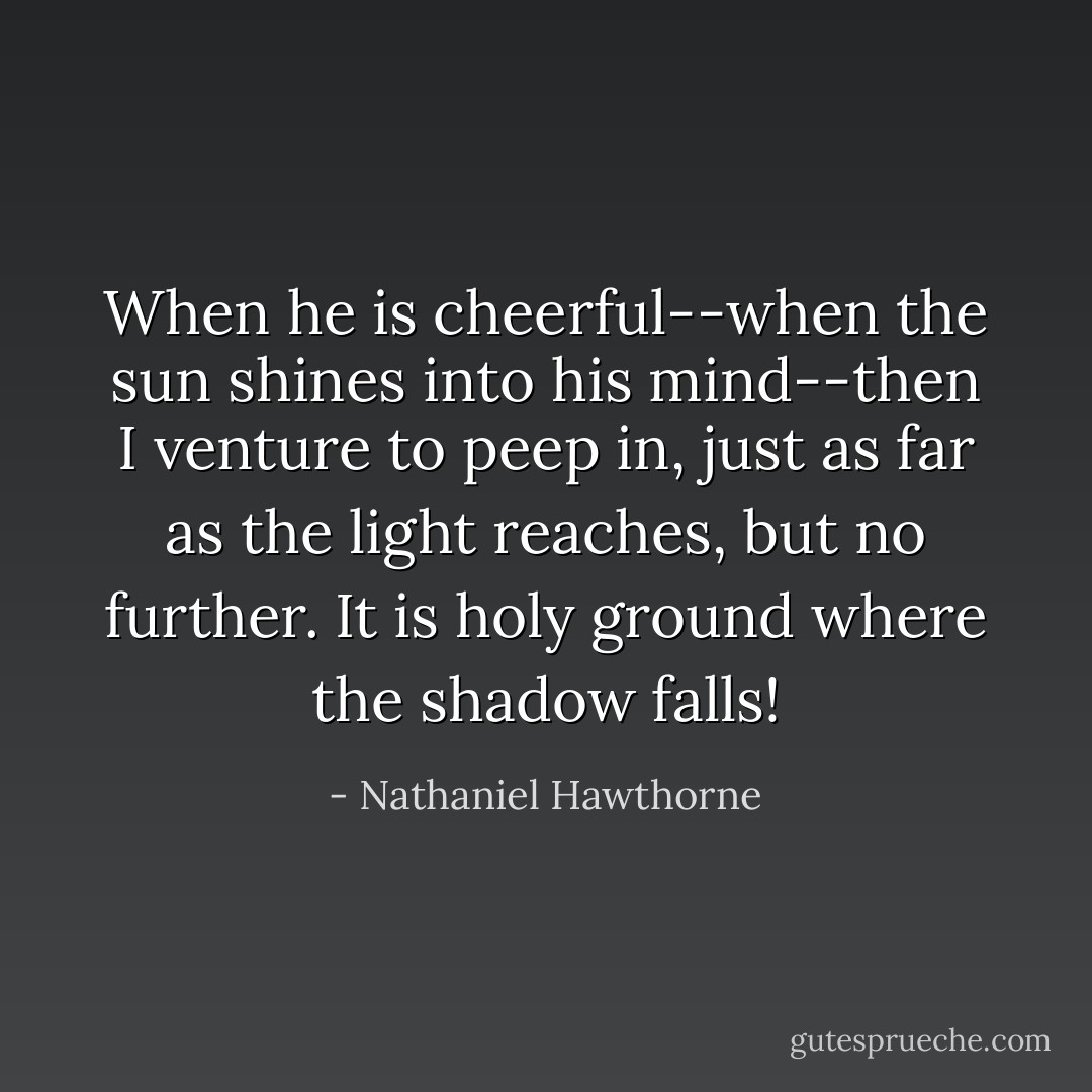 When he is cheerful--when the sun shines into his mind--then I venture to peep in, just as far as the light reaches, but no further. It is holy ground where the shadow falls! - Nathaniel Hawthorne