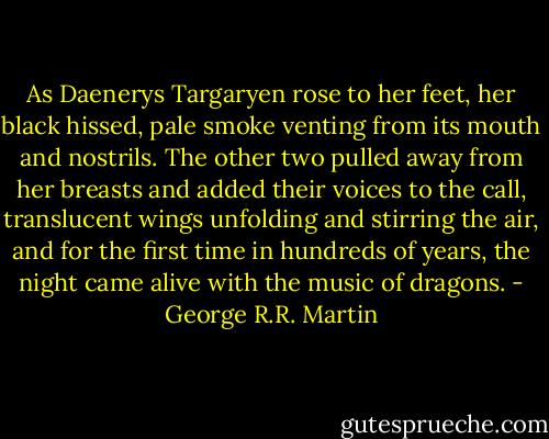 As Daenerys Targaryen rose to her feet, her black hissed, pale smoke venting from its mouth and nostrils. The other two pulled away from her breasts and added their voices to the call, translucent wings unfolding and stirring the air, and for the first time in hundreds of years, the night came alive with the music of dragons. - George R.R. Martin