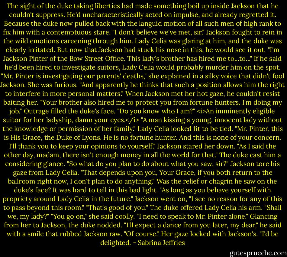 The sight of the duke taking liberties had made something boil up inside Jackson that he couldn't suppress. He'd uncharacteristically acted on impulse, and already regretted it.<br />Because the duke now pulled back with the languid motion of all such men of high rank to fix him with a contemptuous stare. "I don't believe we've met, sir."<br />Jackson fought to rein in the wild emotions careening through him. Lady Celia was glaring at him, and the duke was clearly irritated. But now that Jackson had stuck his nose in this, he would see it out.<br />"I'm Jackson Pinter of the Bow Street Office. This lady's brother has hired me to...to..." If he said he'd been hired to investigate suitors, Lady Celia would probably murder him on the spot.<br />"Mr. Pinter is investigating our parents' deaths," she explained in a silky voice that didn't fool Jackson. She was furious. "And apparently he thinks that such a position allows him the right to interfere in more personal matters."<br />When Jackson met her hot gaze, he couldn't resist baiting her. "Your brother also hired me to protect you from fortune hunters. I'm doing my job."<br />Outrage filled the duke's face. "Do you know who I am?"<br /><i>An imminently eligible suitor for her ladyship, damn your eyes.</i> "A man kissing a young, innocent lady without the knowledge or permission of her family."<br />Lady Celia looked fit to be tied. "Mr. Pinter, this is His Grace, the Duke of Lyons. He is no fortune hunter. And this is none of your concern. I'll thank you to keep your opinions to yourself."<br />Jackson stared her down. "As I said the other day, madam, there isn't enough money in all the world for that."<br />The duke cast him a considering glance. "So what do you plan to do about what you saw, sir?"<br />Jackson tore his gaze from Lady Celia. "That depends upon you, Your Grace, if you both return to the ballroom right now, I don't plan to do anything."<br />Was the relief or chagrin he saw on the duke's face? It was hard to tell in this bad light.<br />"As long as you behave yourself with propriety around Lady Celia in the future," Jackson went on, "I see no reason for any of this to pass beyond this room."<br />"That's good of you." The duke offered Lady Celia his arm. "Shall we, my lady?"<br />"You go on," she said coolly. "I need to speak to Mr. Pinter alone."<br />Glancing from her to Jackson, the duke nodded. "I'll expect a dance from you later, my dear," he said with a smile that rubbed Jackson raw.<br />"Of course." Her gaze locked with Jackson's. "I'd be delighted. - Sabrina Jeffries