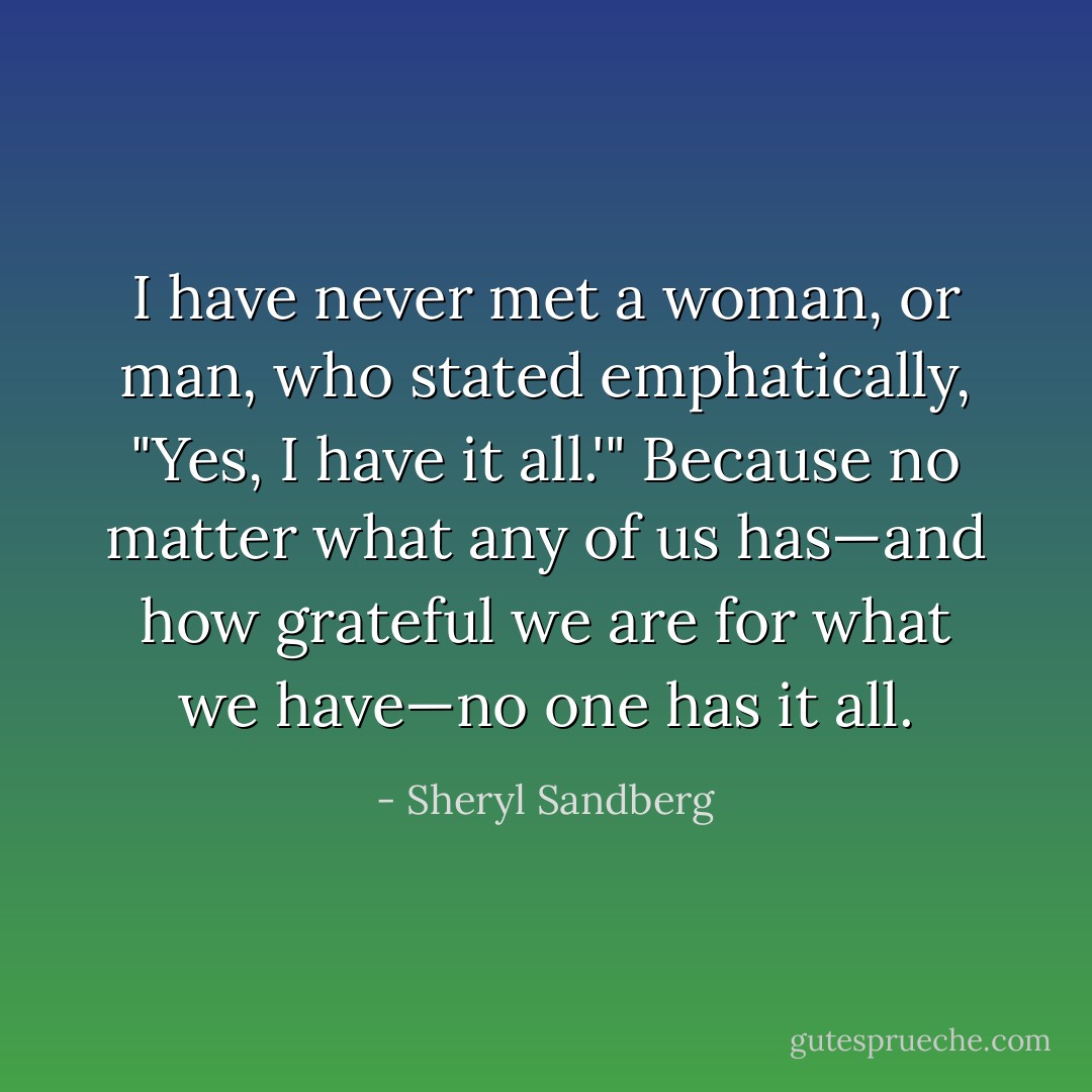 I have never met a woman, or man, who stated emphatically, "Yes, I have it all.'" Because no matter what any of us has—and how grateful we are for what we have—no one has it all. - Sheryl Sandberg