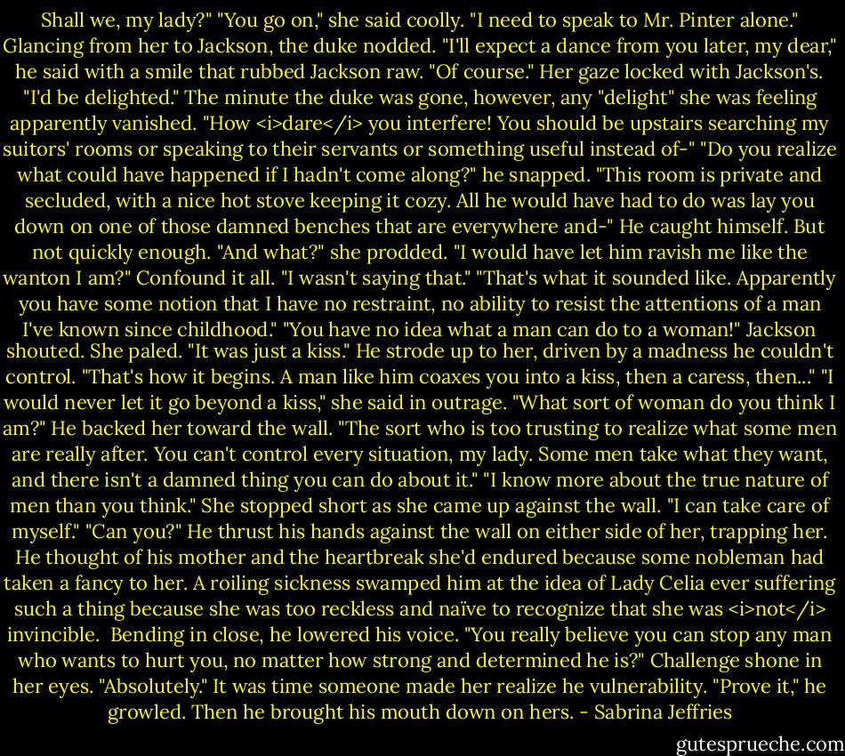 Shall we, my lady?"<br />"You go on," she said coolly. "I need to speak to Mr. Pinter alone."<br />Glancing from her to Jackson, the duke nodded. "I'll expect a dance from you later, my dear," he said with a smile that rubbed Jackson raw.<br />"Of course." Her gaze locked with Jackson's. "I'd be delighted."<br />The minute the duke was gone, however, any "delight" she was feeling apparently vanished. "How <i>dare</i> you interfere! You should be upstairs searching my suitors' rooms or speaking to their servants or something useful instead of-"<br />"Do you realize what could have happened if I hadn't come along?" he snapped. "This room is private and secluded, with a nice hot stove keeping it cozy. All he would have had to do was lay you down on one of those damned benches that are everywhere and-"<br />He caught himself. But not quickly enough.<br />"And what?" she prodded. "I would have let him ravish me like the wanton I am?"<br />Confound it all. "I wasn't saying that."<br />"That's what it sounded like. Apparently you have some notion that I have no restraint, no ability to resist the attentions of a man I've known since childhood."<br />"You have no idea what a man can do to a woman!" Jackson shouted.<br />She paled. "It was just a kiss."<br />He strode up to her, driven by a madness he couldn't control. "That's how it begins. A man like him coaxes you into a kiss, then a caress, then..."<br />"I would never let it go beyond a kiss," she said in outrage. "What sort of woman do you think I am?"<br />He backed her toward the wall. "The sort who is too trusting to realize what some men are really after. You can't control every situation, my lady. Some men take what they want, and there isn't a damned thing you can do about it."<br />"I know more about the true nature of men than you think." She stopped short as she came up against the wall. "I can take care of myself."<br />"Can you?" He thrust his hands against the wall on either side of her, trapping her.<br />He thought of his mother and the heartbreak she'd endured because some nobleman had taken a fancy to her. A roiling sickness swamped him at the idea of Lady Celia ever suffering such a thing because she was too reckless and naïve to recognize that she was <i>not</i> invincible. <br />Bending in close, he lowered his voice. "You really believe you can stop any man who wants to hurt you, no matter how strong and determined he is?"<br />Challenge shone in her eyes. "Absolutely."<br />It was time someone made her realize he vulnerability. "Prove it," he growled. Then he brought his mouth down on hers. - Sabrina Jeffries