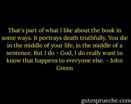 That's part of what I like about the book in some ways. It portrays death truthfully. You die in the middle of your life, in the middle of a sentence. But I do - God, I do really want to know that happens to everyone else. - John Green