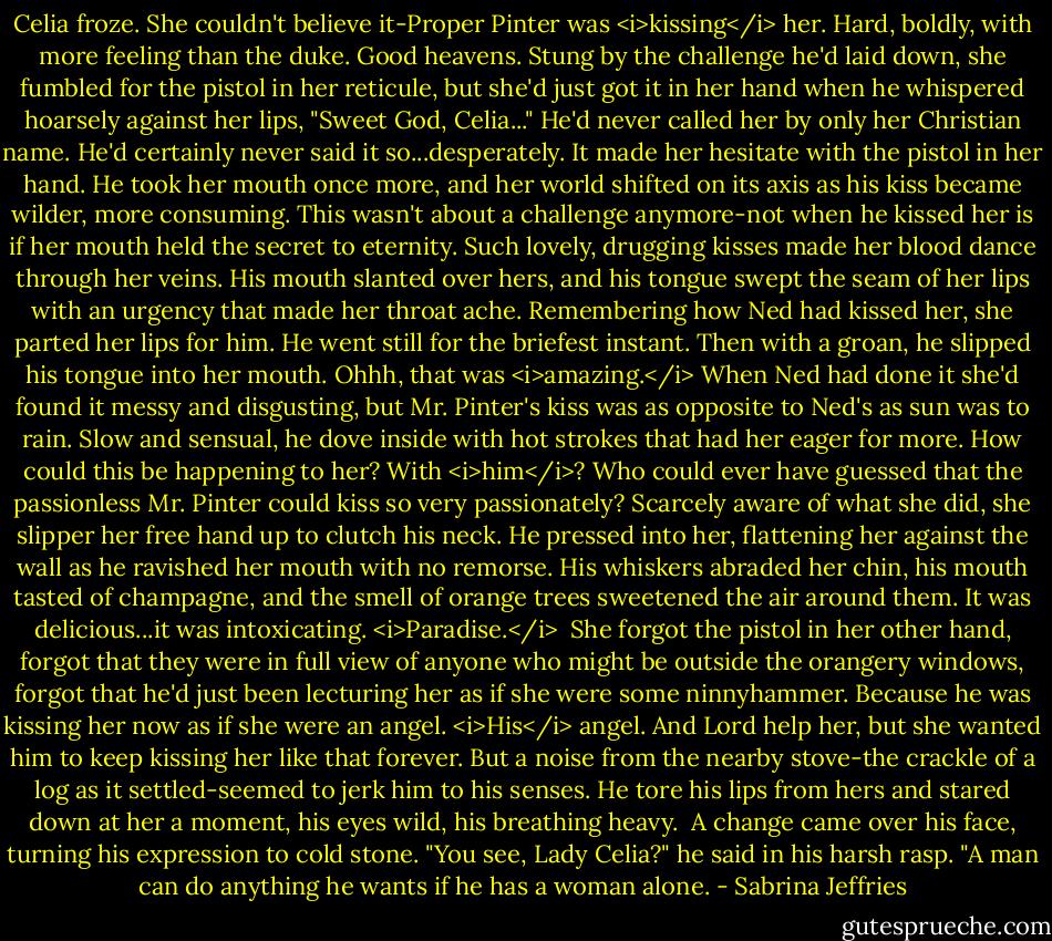 Celia froze. She couldn't believe it-Proper Pinter was <i>kissing</i> her. Hard, boldly, with more feeling than the duke.<br />Good heavens.<br />Stung by the challenge he'd laid down, she fumbled for the pistol in her reticule, but she'd just got it in her hand when he whispered hoarsely against her lips, "Sweet God, Celia..."<br />He'd never called her by only her Christian name. He'd certainly never said it so...desperately. It made her hesitate with the pistol in her hand.<br />He took her mouth once more, and her world shifted on its axis as his kiss became wilder, more consuming. This wasn't about a challenge anymore-not when he kissed her is if her mouth held the secret to eternity. Such lovely, drugging kisses made her blood dance through her veins.<br />His mouth slanted over hers, and his tongue swept the seam of her lips with an urgency that made her throat ache. Remembering how Ned had kissed her, she parted her lips for him.<br />He went still for the briefest instant. Then with a groan, he slipped his tongue into her mouth. Ohhh, that was <i>amazing.</i> When Ned had done it she'd found it messy and disgusting, but Mr. Pinter's kiss was as opposite to Ned's as sun was to rain.<br />Slow and sensual, he dove inside with hot strokes that had her eager for more. How could this be happening to her? With <i>him</i>? Who could ever have guessed that the passionless Mr. Pinter could kiss so very passionately?<br />Scarcely aware of what she did, she slipper her free hand up to clutch his neck. He pressed into her, flattening her against the wall as he ravished her mouth with no remorse. His whiskers abraded her chin, his mouth tasted of champagne, and the smell of orange trees sweetened the air around them.<br />It was delicious...it was intoxicating. <i>Paradise.</i> <br />She forgot the pistol in her other hand, forgot that they were in full view of anyone who might be outside the orangery windows, forgot that he'd just been lecturing her as if she were some ninnyhammer. Because he was kissing her now as if she were an angel. <i>His</i> angel. And Lord help her, but she wanted him to keep kissing her like that forever.<br />But a noise from the nearby stove-the crackle of a log as it settled-seemed to jerk him to his senses. He tore his lips from hers and stared down at her a moment, his eyes wild, his breathing heavy. <br />A change came over his face, turning his expression to cold stone. "You see, Lady Celia?" he said in his harsh rasp. "A man can do anything he wants if he has a woman alone. - Sabrina Jeffries