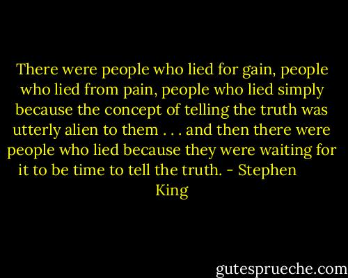 There were people who lied for gain, people who lied from pain, people who lied simply because the concept of telling the truth was utterly alien to them . . . and then there were people who lied because they were waiting for it to be time to tell the truth. - Stephen        King
