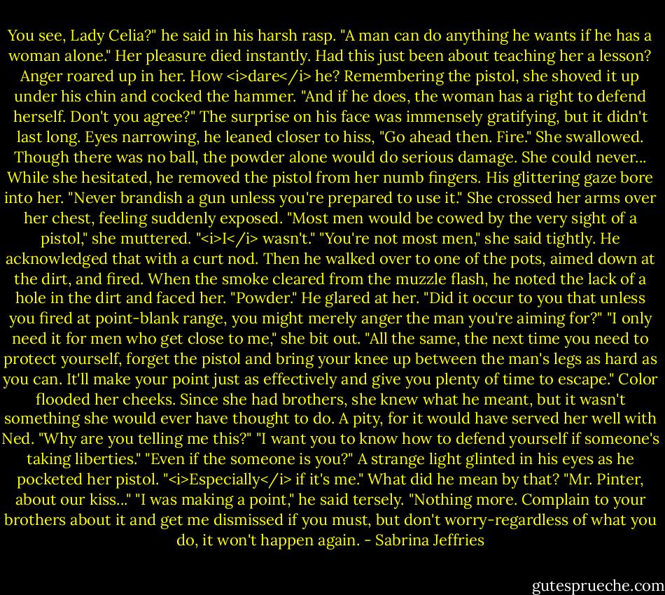 You see, Lady Celia?" he said in his harsh rasp. "A man can do anything he wants if he has a woman alone."<br />Her pleasure died instantly. Had this just been about teaching her a lesson?<br />Anger roared up in her. How <i>dare</i> he? Remembering the pistol, she shoved it up under his chin and cocked the hammer. "And if he does, the woman has a right to defend herself. Don't you agree?"<br />The surprise on his face was immensely gratifying, but it didn't last long. Eyes narrowing, he leaned closer to hiss, "Go ahead then. Fire."<br />She swallowed. Though there was no ball, the powder alone would do serious damage. She could never...<br />While she hesitated, he removed the pistol from her numb fingers. His glittering gaze bore into her. "Never brandish a gun unless you're prepared to use it."<br />She crossed her arms over her chest, feeling suddenly exposed. "Most men would be cowed by the very sight of a pistol," she muttered.<br />"<i>I</i> wasn't."<br />"You're not most men," she said tightly.<br />He acknowledged that with a curt nod. Then he walked over to one of the pots, aimed down at the dirt, and fired. When the smoke cleared from the muzzle flash, he noted the lack of a hole in the dirt and faced her.<br />"Powder." He glared at her. "Did it occur to you that unless you fired at point-blank range, you might merely anger the man you're aiming for?"<br />"I only need it for men who get close to me," she bit out.<br />"All the same, the next time you need to protect yourself, forget the pistol and bring your knee up between the man's legs as hard as you can. It'll make your point just as effectively and give you plenty of time to escape."<br />Color flooded her cheeks. Since she had brothers, she knew what he meant, but it wasn't something she would ever have thought to do. A pity, for it would have served her well with Ned. "Why are you telling me this?"<br />"I want you to know how to defend yourself if someone's taking liberties."<br />"Even if the someone is you?"<br />A strange light glinted in his eyes as he pocketed her pistol. "<i>Especially</i> if it's me."<br />What did he mean by that? "Mr. Pinter, about our kiss..."<br />"I was making a point," he said tersely. "Nothing more. Complain to your brothers about it and get me dismissed if you must, but don't worry-regardless of what you do, it won't happen again. - Sabrina Jeffries