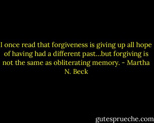 I once read that forgiveness is giving up all hope of having had a different past…but forgiving is not the same as obliterating memory. - Martha N. Beck