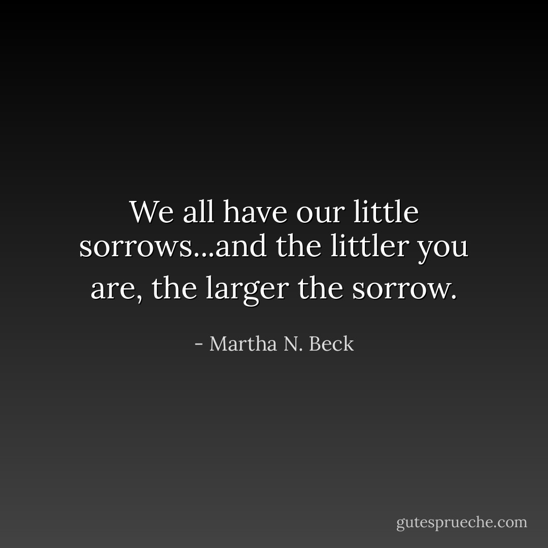 We all have our little sorrows...and the littler you are, the larger the sorrow. - Martha N. Beck