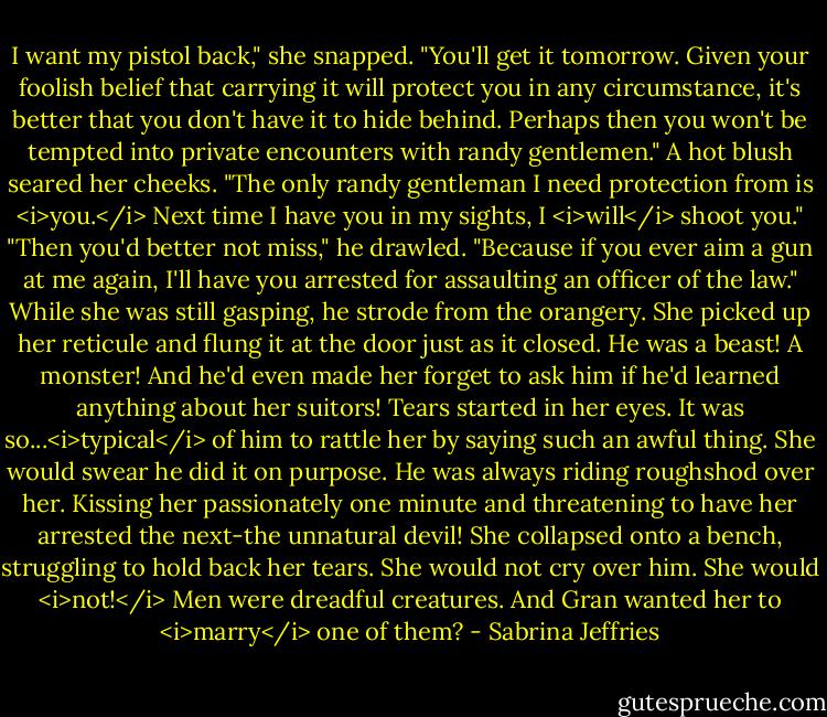 I want my pistol back," she snapped.<br />"You'll get it tomorrow. Given your foolish belief that carrying it will protect you in any circumstance, it's better that you don't have it to hide behind. Perhaps then you won't be tempted into private encounters with randy gentlemen."<br />A hot blush seared her cheeks. "The only randy gentleman I need protection from is <i>you.</i> Next time I have you in my sights, I <i>will</i> shoot you."<br />"Then you'd better not miss," he drawled. "Because if you ever aim a gun at me again, I'll have you arrested for assaulting an officer of the law."<br />While she was still gasping, he strode from the orangery. She picked up her reticule and flung it at the door just as it closed. He was a beast! A monster! And he'd even made her forget to ask him if he'd learned anything about her suitors!<br />Tears started in her eyes. It was so...<i>typical</i> of him to rattle her by saying such an awful thing. She would swear he did it on purpose. He was always riding roughshod over her. Kissing her passionately one minute and threatening to have her arrested the next-the unnatural devil!<br />She collapsed onto a bench, struggling to hold back her tears. She would not cry over him. She would <i>not!</i> Men were dreadful creatures. And Gran wanted her to <i>marry</i> one of them? - Sabrina Jeffries
