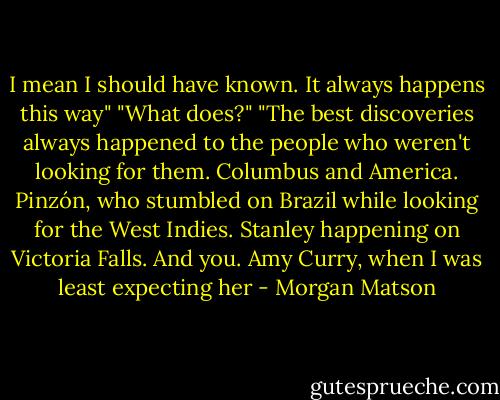 I mean I should have known. It always happens this way"<br />"What does?"<br />"The best discoveries always happened to the people who weren't looking for them. Columbus and America. Pinzón, who stumbled on Brazil while looking for the West Indies. Stanley happening on Victoria Falls. And you. Amy Curry, when I was least expecting her - Morgan Matson